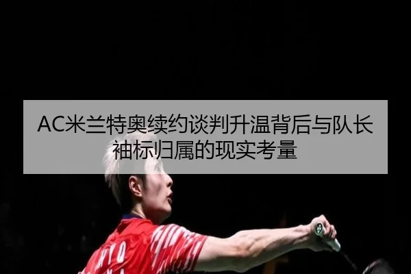 AC米兰特奥续约谈判升温背后与队长袖标归属的现实考量